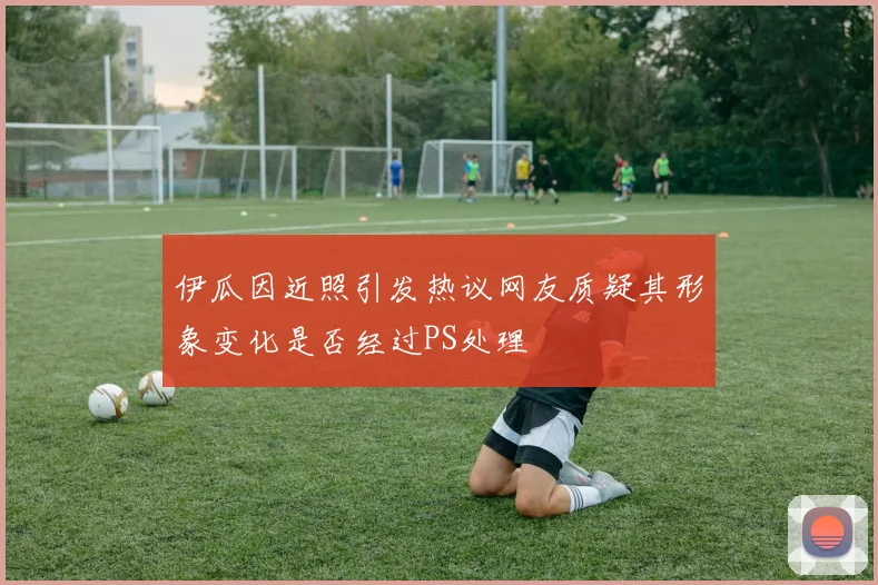 伊瓜因近照引发热议网友质疑其形象变化是否经过PS处理