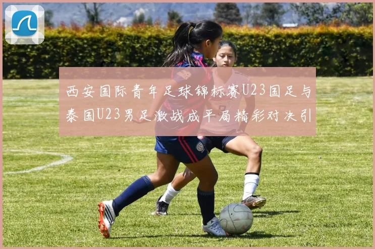 西安国际青年足球锦标赛U23国足与泰国U23男足激战成平局精彩对决引人关注