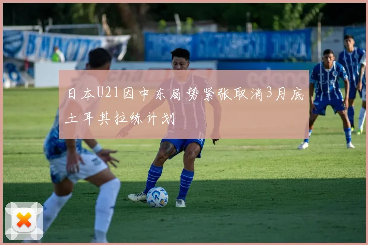 日本U21因中东局势紧张取消3月底土耳其拉练计划
