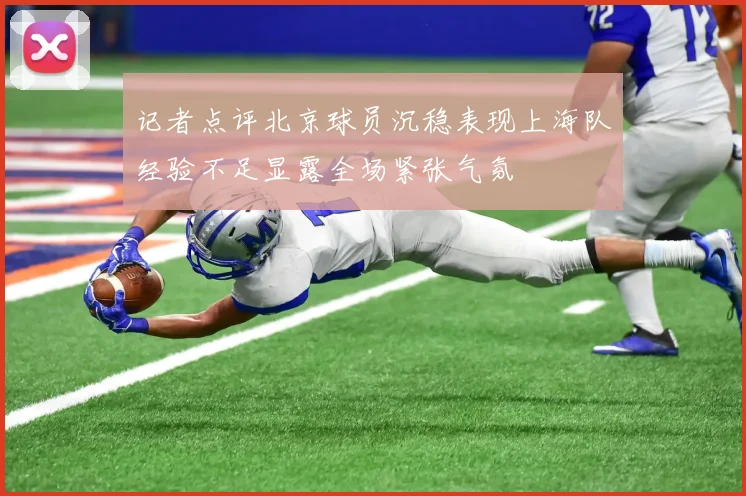 记者点评北京球员沉稳表现上海队经验不足显露全场紧张气氛