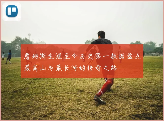 詹姆斯生涯至今历史第一数据盘点最高山与最长河的传奇之路