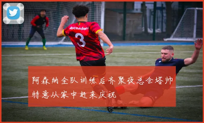 阿森纳全队训练后齐聚夜总会塔帅特意从家中赶来庆祝