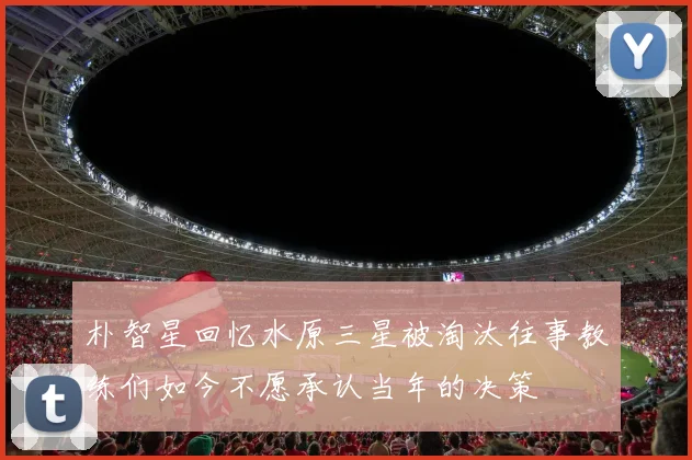 朴智星回忆水原三星被淘汰往事教练们如今不愿承认当年的决策