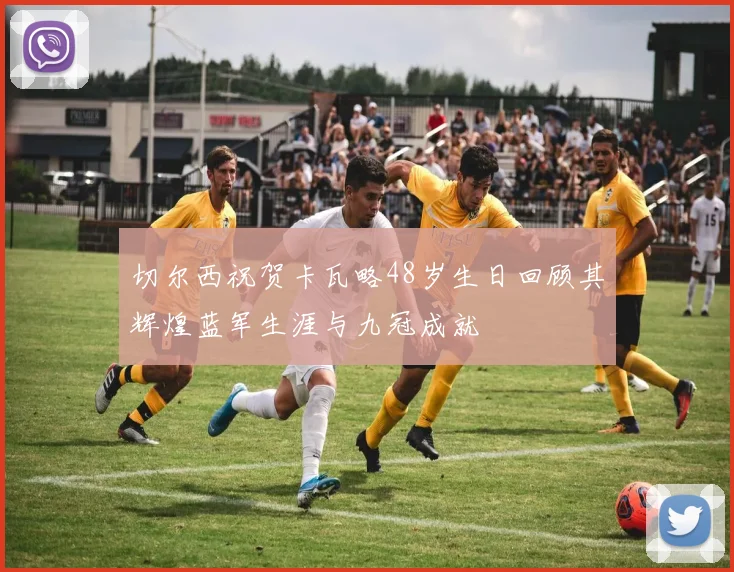 切尔西祝贺卡瓦略48岁生日回顾其辉煌蓝军生涯与九冠成就