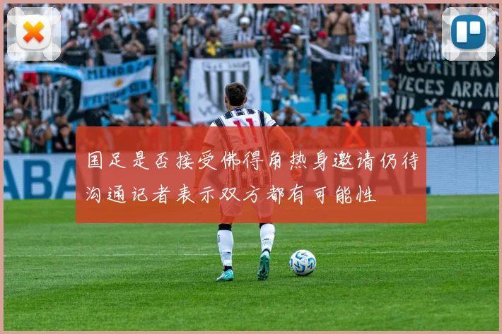 国足是否接受佛得角热身邀请仍待沟通记者表示双方都有可能性