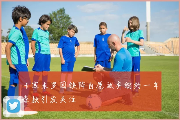卡塞米罗因缺阵自愿放弃续约一年条款引发关注