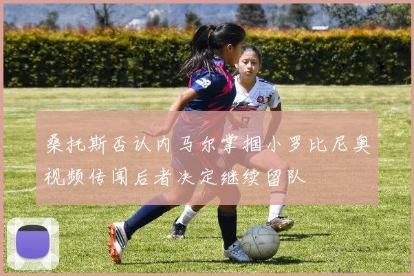 桑托斯否认内马尔掌掴小罗比尼奥视频传闻后者决定继续留队