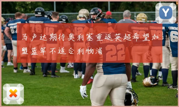 马卢达期待奥利塞重返英超希望加盟蓝军不适合利物浦