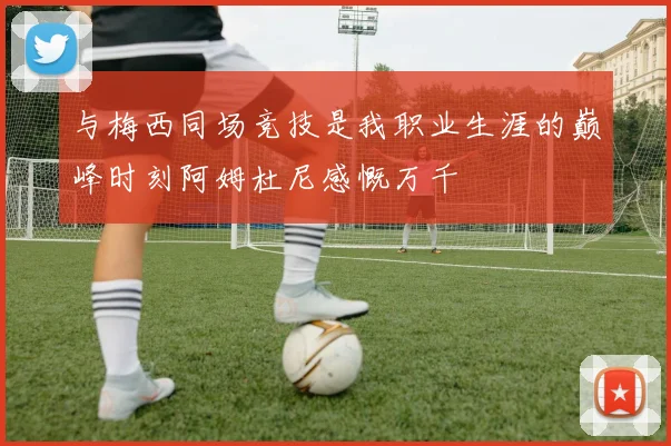 与梅西同场竞技是我职业生涯的巅峰时刻阿姆杜尼感慨万千