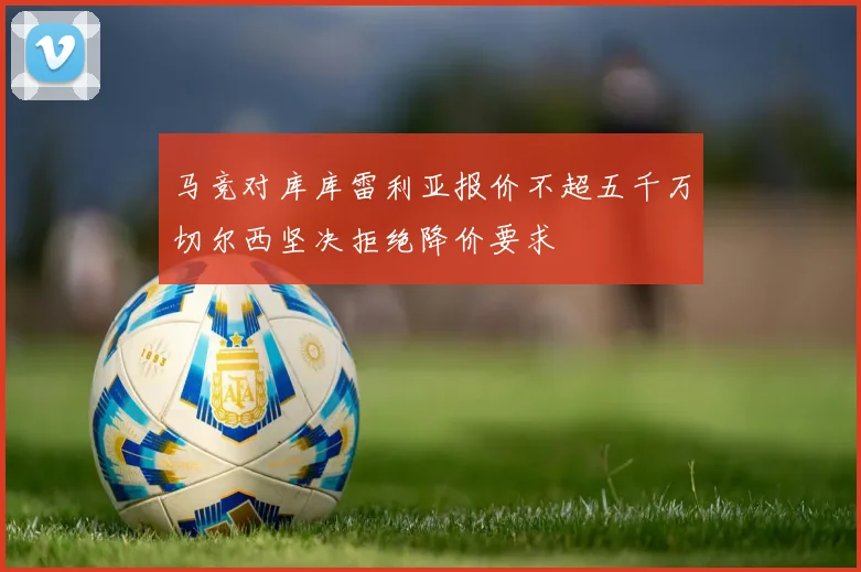 马竞对库库雷利亚报价不超五千万切尔西坚决拒绝降价要求