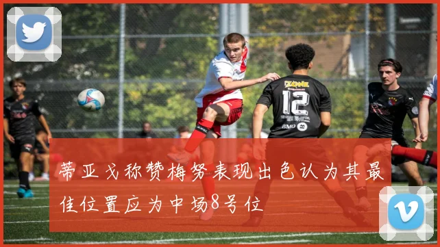 蒂亚戈称赞梅努表现出色认为其最佳位置应为中场8号位