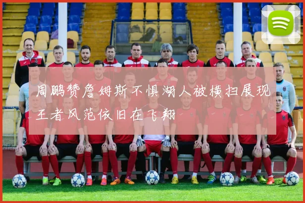 周鹏赞詹姆斯不惧湖人被横扫展现王者风范依旧在飞翔