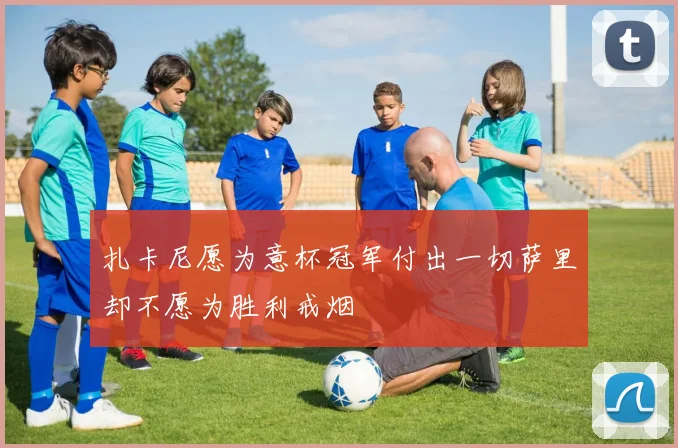 扎卡尼愿为意杯冠军付出一切萨里却不愿为胜利戒烟