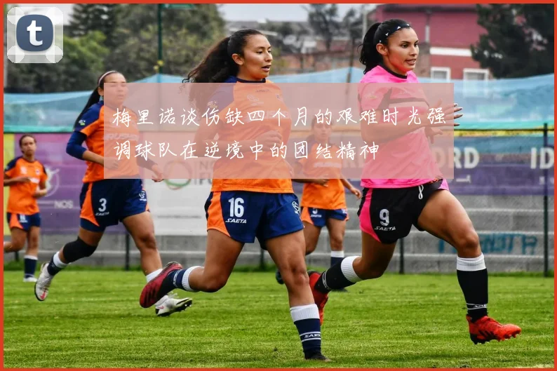 梅里诺谈伤缺四个月的艰难时光强调球队在逆境中的团结精神